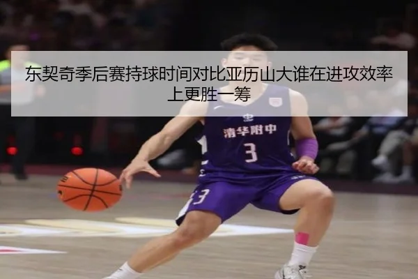 东契奇季后赛持球时间对比亚历山大谁在进攻效率上更胜一筹